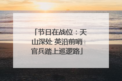 节日在战位：天山深处 英沿前哨官兵踏上巡逻路