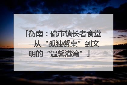 衡南：硫市镇长者食堂——从“孤独餐桌”到文明的“温馨港湾”