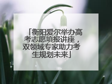 衡阳爱尔举办高考志愿填报讲座，双领域专家助力考生规划未来