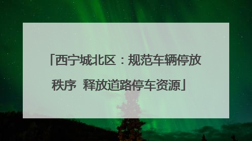 西宁城北区：规范车辆停放秩序  释放道路停车资源
