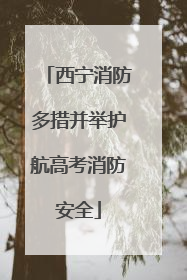 西宁消防多措并举护航高考消防安全