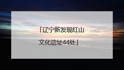 辽宁新发现红山文化遗址44处