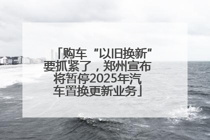 购车“以旧换新”要抓紧了，郑州宣布将暂停2025年汽车置换更新业务