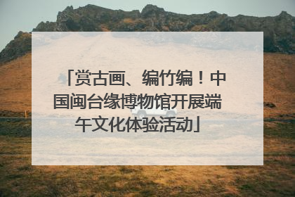 赏古画、编竹编！中国闽台缘博物馆开展端午文化体验活动