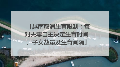 越南取消生育限制：每对夫妻自主决定生育时间、子女数量及生育间隔