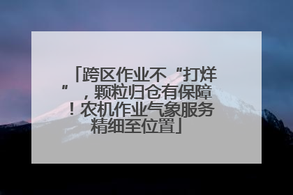 跨区作业不“打烊”，颗粒归仓有保障！农机作业气象服务精细至位置