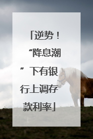 逆势！“降息潮”下有银行上调存款利率