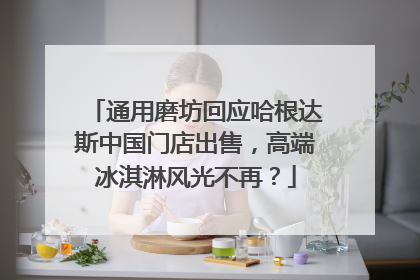通用磨坊回应哈根达斯中国门店出售，高端冰淇淋风光不再？