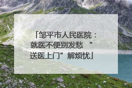 邹平市人民医院：就医不便别发愁 “送医上门”解烦忧