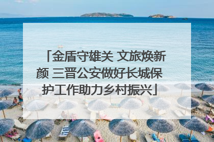 金盾守雄关 文旅焕新颜 三晋公安做好长城保护工作助力乡村振兴