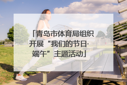 青岛市体育局组织开展“我们的节日·端午”主题活动