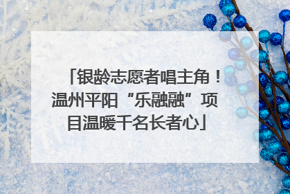 银龄志愿者唱主角！温州平阳“乐融融”项目温暖千名长者心
