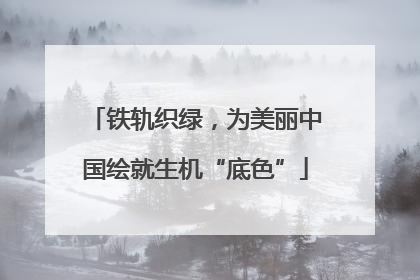铁轨织绿，为美丽中国绘就生机“底色”