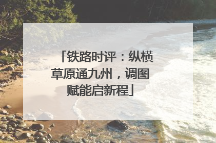 铁路时评：纵横草原通九州，调图赋能启新程