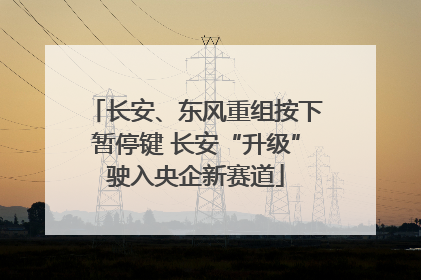 长安、东风重组按下暂停键 长安“升级”驶入央企新赛道