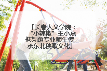 长春人文学院：“小辣椒”王小燕携舞蹈专业师生传承东北秧歌文化