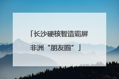 长沙硬核智造霸屏非洲“朋友圈”