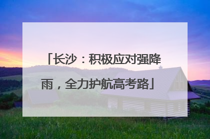 长沙：积极应对强降雨，全力护航高考路