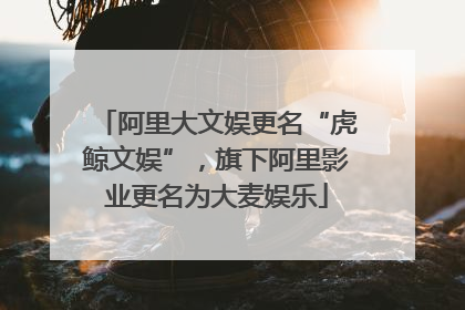 阿里大文娱更名“虎鲸文娱”，旗下阿里影业更名为大麦娱乐