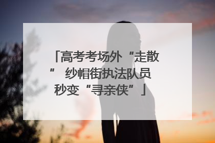 高考考场外“走散” 纱帽街执法队员秒变“寻亲侠”