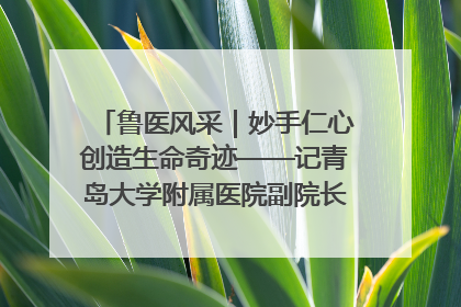 鲁医风采｜妙手仁心创造生命奇迹——记青岛大学附属医院副院长、器官移植中心主任、主任医师蔡金贞