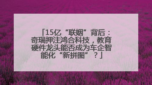 15亿“联姻”背后：奇瑞押注鸿合科技，教育硬件龙头能否成为车企智能化“新拼图”？