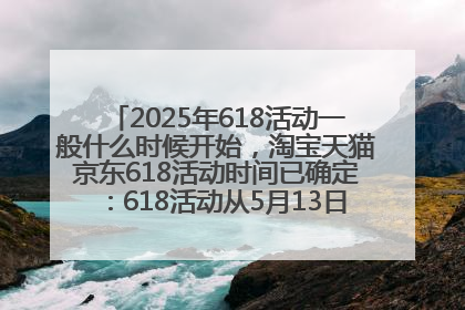 2025年618活动一般什么时候开始，淘宝天猫京东618活动时间已确定：618活动从5月13日开始到6月20日结束