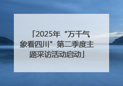 2025年“万千气象看四川”第二季度主题采访活动启动