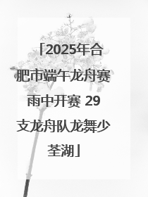 2025年合肥市端午龙舟赛雨中开赛 29支龙舟队龙舞少荃湖