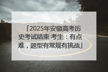 2025年安徽高考历史考试结束 考生：有点难，题型有常规有挑战