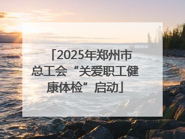 2025年郑州市总工会“关爱职工健康体检”启动