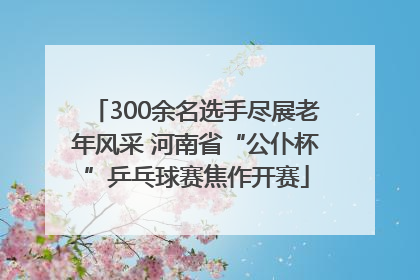300余名选手尽展老年风采 河南省“公仆杯”乒乓球赛焦作开赛