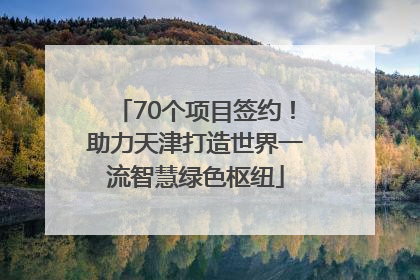 70个项目签约！助力天津打造世界一流智慧绿色枢纽